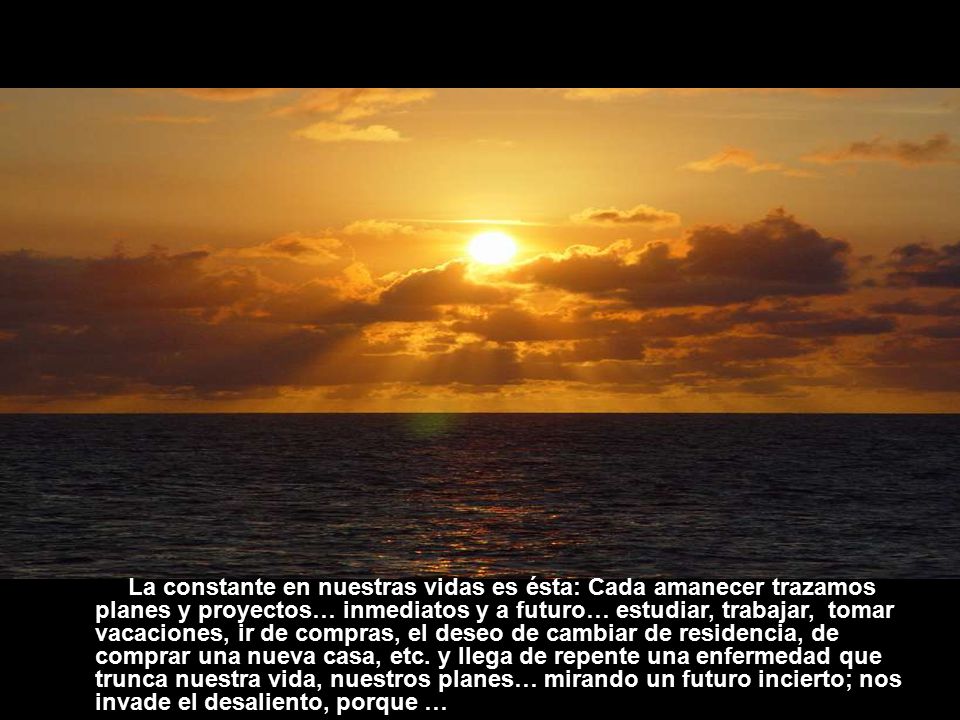 La constante en nuestras vidas es ésta: Cada amanecer trazamos planes y proyectos… inmediatos y a futuro… estudiar, trabajar, tomar vacaciones, ir de compras, el deseo de cambiar de residencia, de comprar una nueva casa, etc.