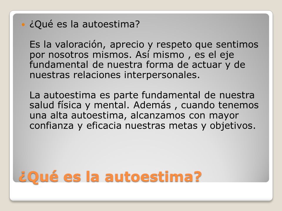 ¿Qué es la autoestima Es la valoración, aprecio y respeto que sentimos por nosotros mismos. Así mismo , es el eje fundamental de nuestra forma de actuar y de nuestras relaciones interpersonales. La autoestima es parte fundamental de nuestra salud física y mental. Además , cuando tenemos una alta autoestima, alcanzamos con mayor confianza y eficacia nuestras metas y objetivos.