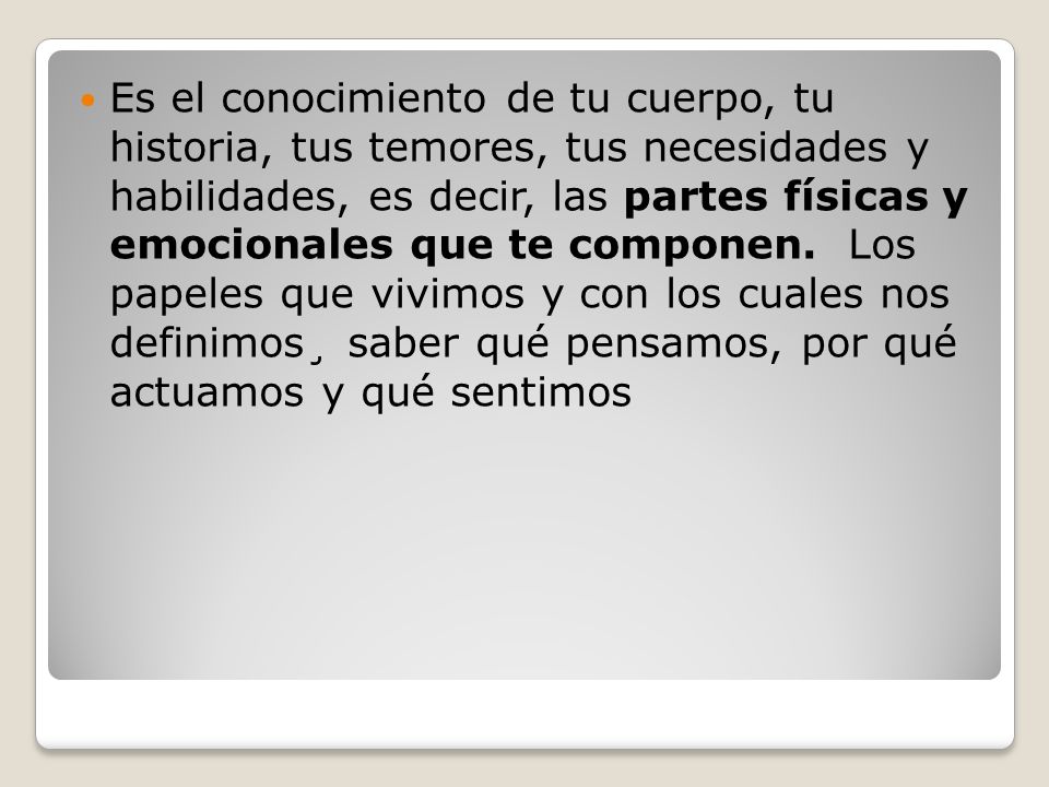Es el conocimiento de tu cuerpo, tu historia, tus temores, tus necesidades y habilidades, es decir, las partes físicas y emocionales que te componen. Los papeles que vivimos y con los cuales nos definimos¸ saber qué pensamos, por qué actuamos y qué sentimos