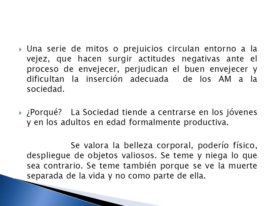 Una serie de mitos o prejuicios circulan entorno a la vejez, que hacen surgir actitudes negativas ante el proceso de envejecer, perjudican el buen envejecer y dificultan la inserción adecuada de los AM a la sociedad.