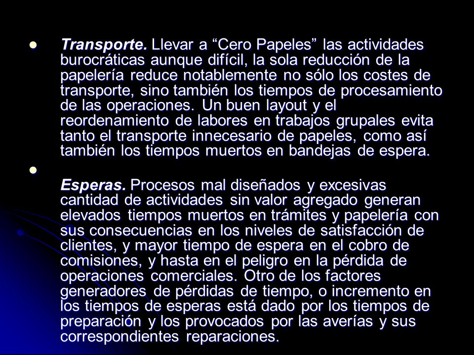 Transporte. Llevar a Cero Papeles las actividades burocráticas aunque difícil, la sola reducción de la papelería reduce notablemente no sólo los costes de transporte, sino también los tiempos de procesamiento de las operaciones. Un buen layout y el reordenamiento de labores en trabajos grupales evita tanto el transporte innecesario de papeles, como así también los tiempos muertos en bandejas de espera.
