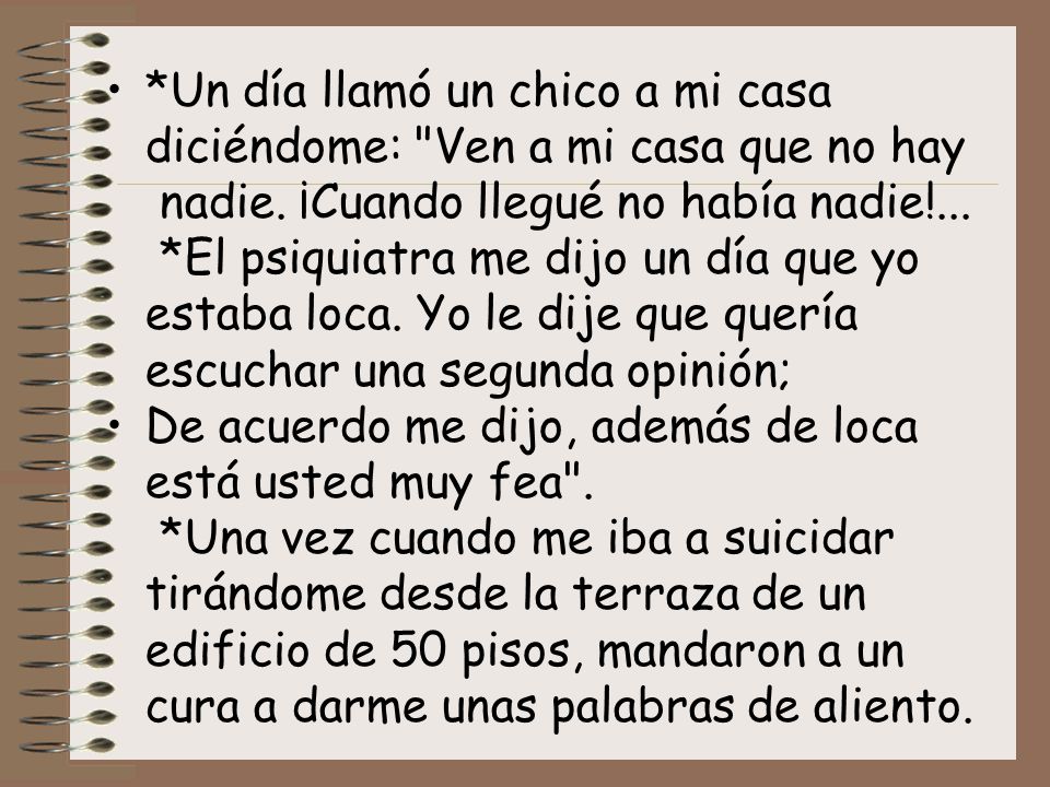 *Un día llamó un chico a mi casa diciéndome: Ven a mi casa que no hay nadie. ¡Cuando llegué no había nadie!... *El psiquiatra me dijo un día que yo estaba loca. Yo le dije que quería escuchar una segunda opinión;