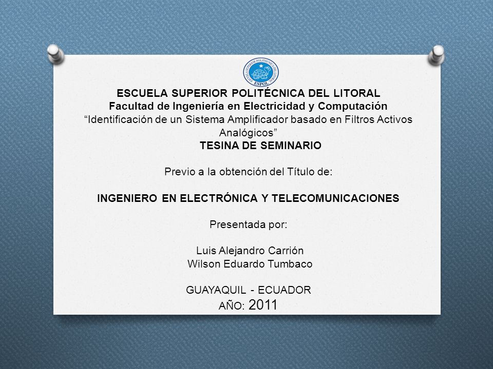 ESCUELA SUPERIOR POLITÉCNICA DEL LITORAL Facultad de Ingeniería en Electricidad y Computación Identificación de un Sistema Amplificador basado en Filtros Activos Analógicos TESINA DE SEMINARIO Previo a la obtención del Título de: INGENIERO EN ELECTRÓNICA Y TELECOMUNICACIONES Presentada por: Luis Alejandro Carrión Wilson Eduardo Tumbaco GUAYAQUIL - ECUADOR AÑO: 2011