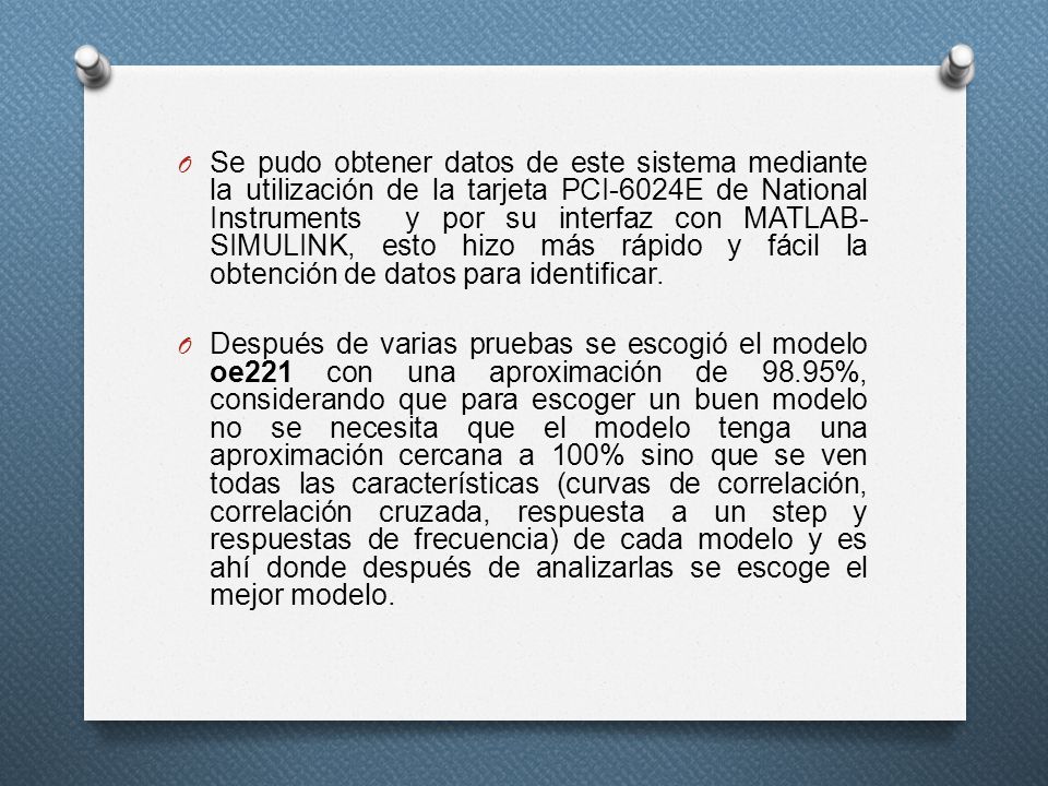 Se pudo obtener datos de este sistema mediante la utilización de la tarjeta PCI-6024E de National Instruments y por su interfaz con MATLAB-SIMULINK, esto hizo más rápido y fácil la obtención de datos para identificar.