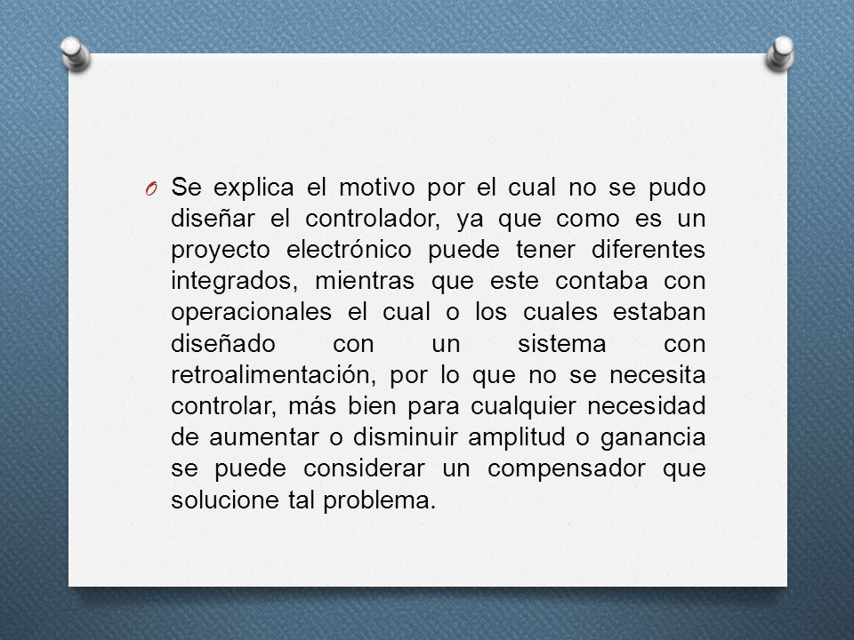 Se explica el motivo por el cual no se pudo diseñar el controlador, ya que como es un proyecto electrónico puede tener diferentes integrados, mientras que este contaba con operacionales el cual o los cuales estaban diseñado con un sistema con retroalimentación, por lo que no se necesita controlar, más bien para cualquier necesidad de aumentar o disminuir amplitud o ganancia se puede considerar un compensador que solucione tal problema.