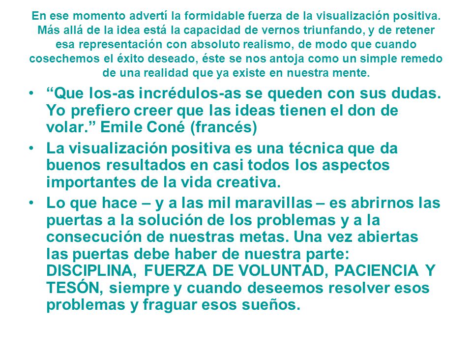 En ese momento advertí la formidable fuerza de la visualización positiva. Más allá de la idea está la capacidad de vernos triunfando, y de retener esa representación con absoluto realismo, de modo que cuando cosechemos el éxito deseado, éste se nos antoja como un simple remedo de una realidad que ya existe en nuestra mente.