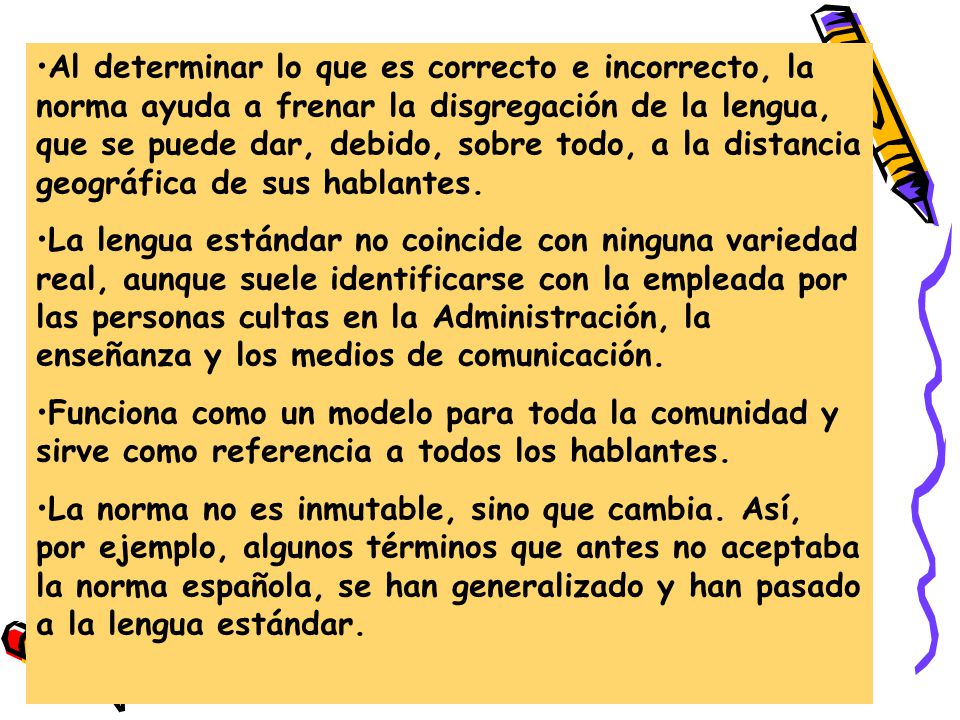 Al determinar lo que es correcto e incorrecto, la norma ayuda a frenar la disgregación de la lengua, que se puede dar, debido, sobre todo, a la distancia geográfica de sus hablantes.