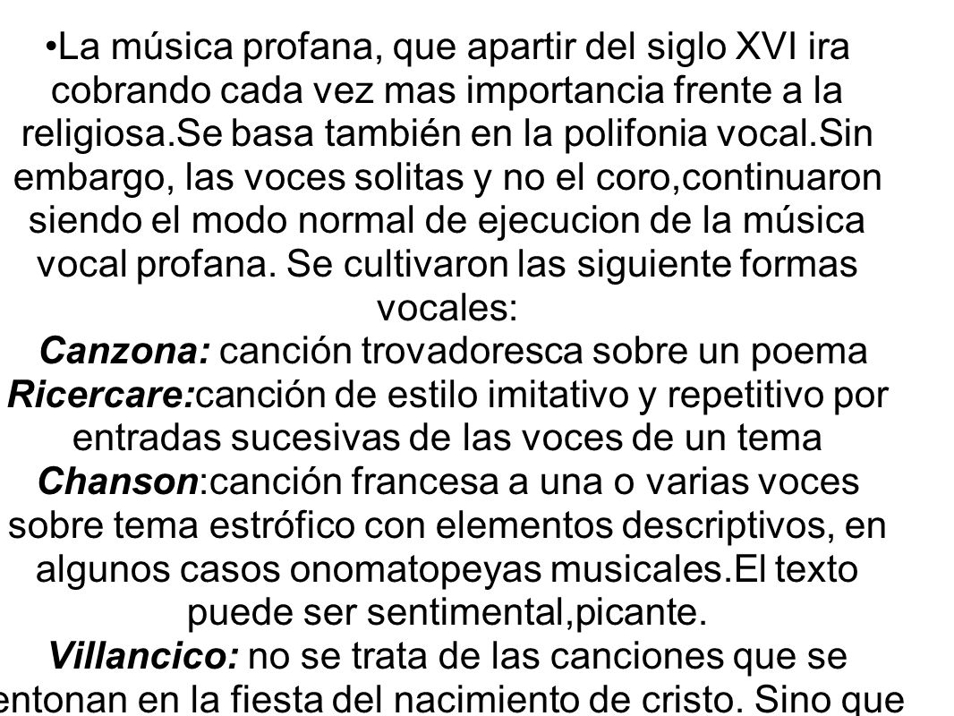 La música profana, que apartir del siglo XVI ira cobrando cada vez mas importancia frente a la religiosa.Se basa también en la polifonia vocal.Sin embargo, las voces solitas y no el coro,continuaron siendo el modo normal de ejecucion de la música vocal profana.