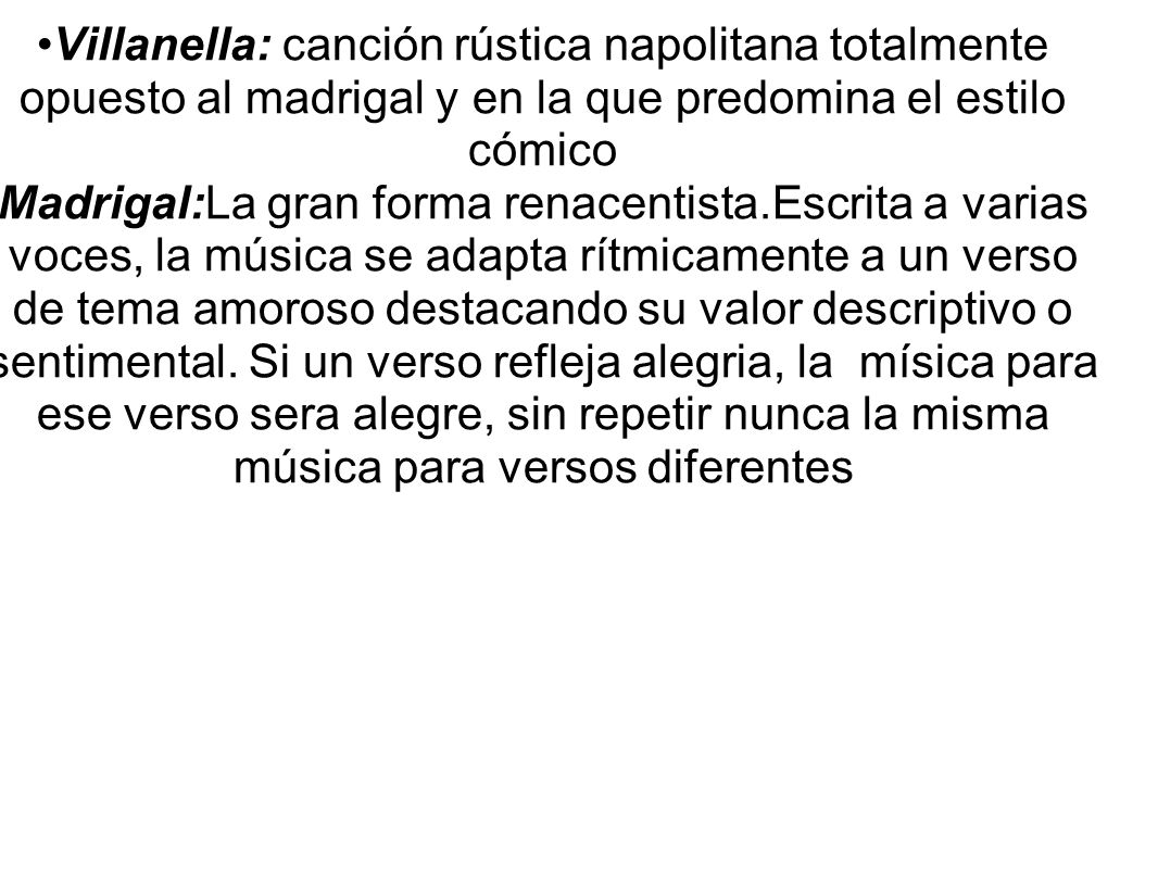 Villanella: canción rústica napolitana totalmente opuesto al madrigal y en la que predomina el estilo cómico Madrigal:La gran forma renacentista.Escrita a varias voces, la música se adapta rítmicamente a un verso de tema amoroso destacando su valor descriptivo o sentimental.