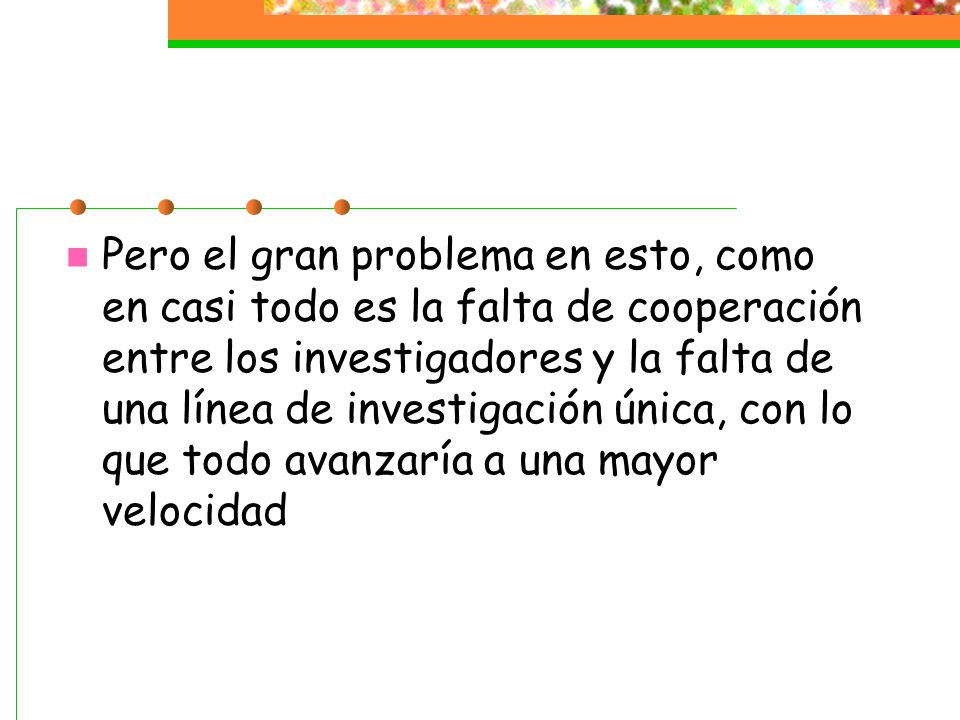 Pero el gran problema en esto, como en casi todo es la falta de cooperación entre los investigadores y la falta de una línea de investigación única, con lo que todo avanzaría a una mayor velocidad