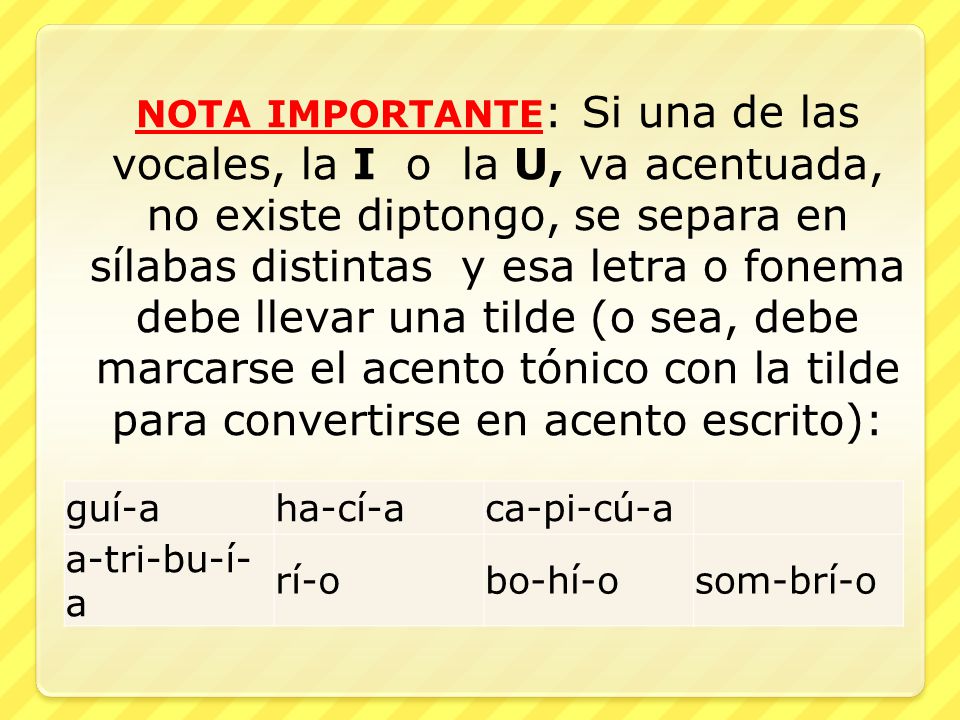 NOTA IMPORTANTE: Si una de las vocales, la I o la U, va acentuada, no existe diptongo, se separa en sílabas distintas y esa letra o fonema debe llevar una tilde (o sea, debe marcarse el acento tónico con la tilde para convertirse en acento escrito):
