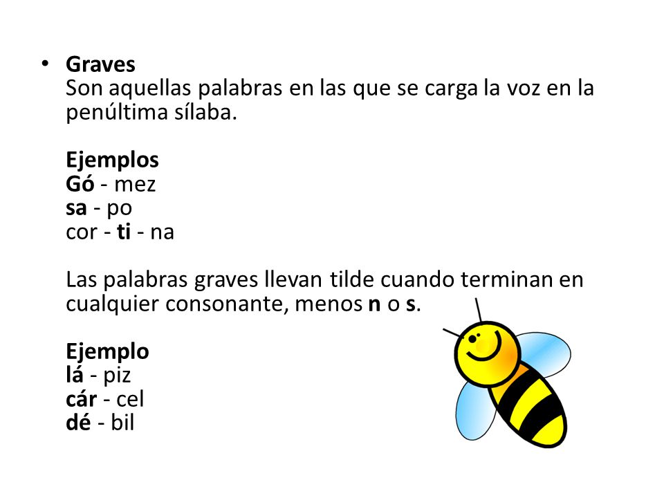 Graves Son aquellas palabras en las que se carga la voz en la penúltima sílaba. Ejemplos Gó - mez sa - po cor - ti - na Las palabras graves llevan tilde cuando terminan en cualquier consonante, menos n o s. Ejemplo lá - piz cár - cel dé - bil