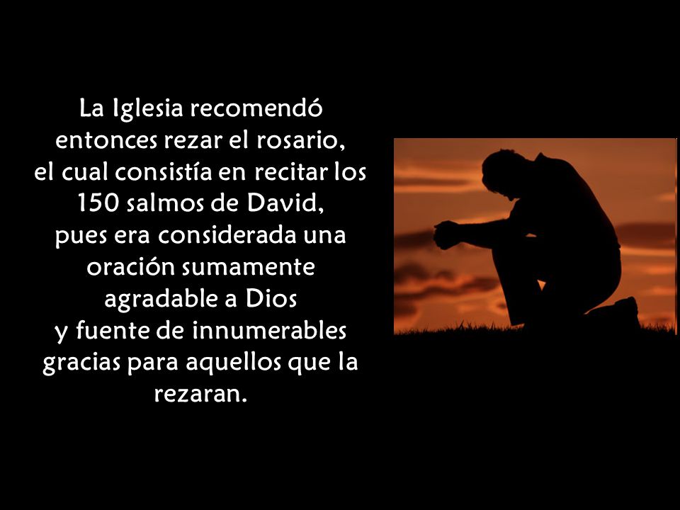 La Iglesia recomendó entonces rezar el rosario, el cual consistía en recitar los 150 salmos de David, pues era considerada una oración sumamente agradable a Dios y fuente de innumerables gracias para aquellos que la rezaran.