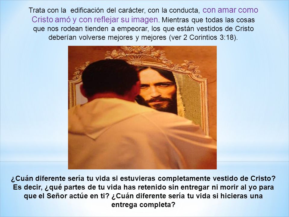 Trata con la edificación del carácter, con la conducta, con amar como Cristo amó y con reflejar su imagen. Mientras que todas las cosas que nos rodean tienden a empeorar, los que están vestidos de Cristo deberían volverse mejores y mejores (ver 2 Corintios 3:18).