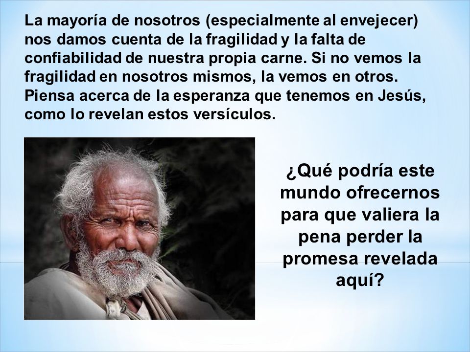 La mayoría de nosotros (especialmente al envejecer) nos damos cuenta de la fragilidad y la falta de confiabilidad de nuestra propia carne. Si no vemos la fragilidad en nosotros mismos, la vemos en otros. Piensa acerca de la esperanza que tenemos en Jesús, como lo revelan estos versículos.