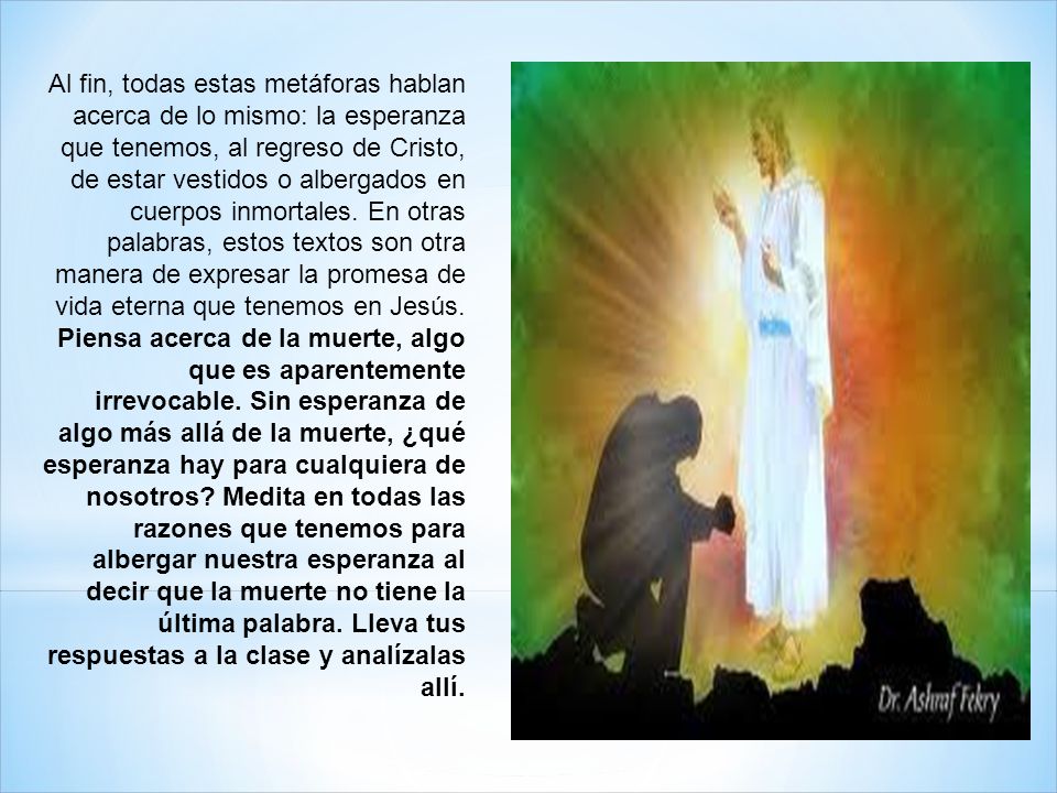 Al fin, todas estas metáforas hablan acerca de lo mismo: la esperanza que tenemos, al regreso de Cristo, de estar vestidos o albergados en cuerpos inmortales. En otras palabras, estos textos son otra manera de expresar la promesa de vida eterna que tenemos en Jesús.