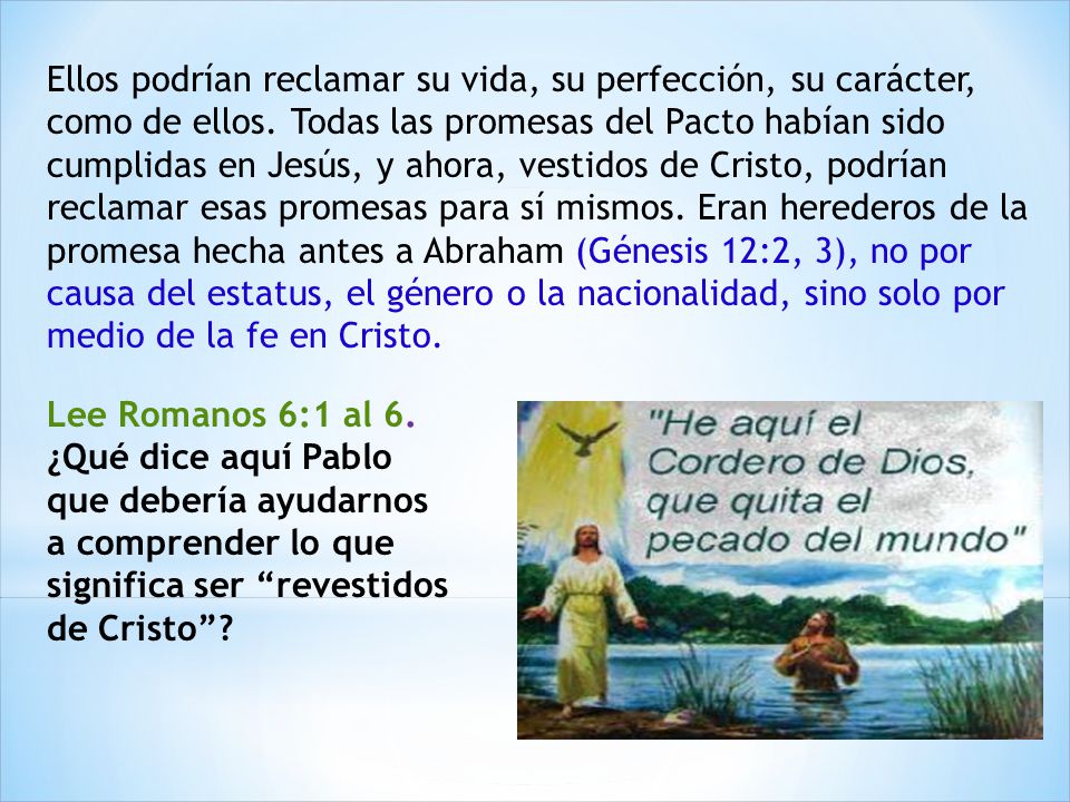 Ellos podrían reclamar su vida, su perfección, su carácter, como de ellos. Todas las promesas del Pacto habían sido cumplidas en Jesús, y ahora, vestidos de Cristo, podrían reclamar esas promesas para sí mismos. Eran herederos de la promesa hecha antes a Abraham (Génesis 12:2, 3), no por causa del estatus, el género o la nacionalidad, sino solo por medio de la fe en Cristo.