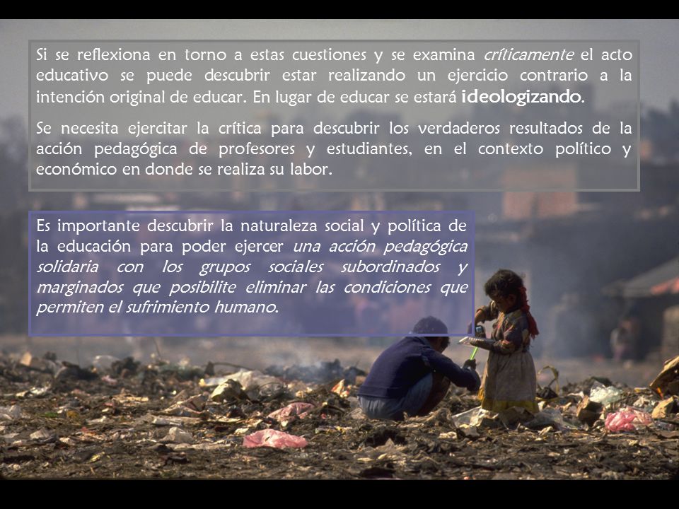 Si se reflexiona en torno a estas cuestiones y se examina críticamente el acto educativo se puede descubrir estar realizando un ejercicio contrario a la intención original de educar. En lugar de educar se estará ideologizando.