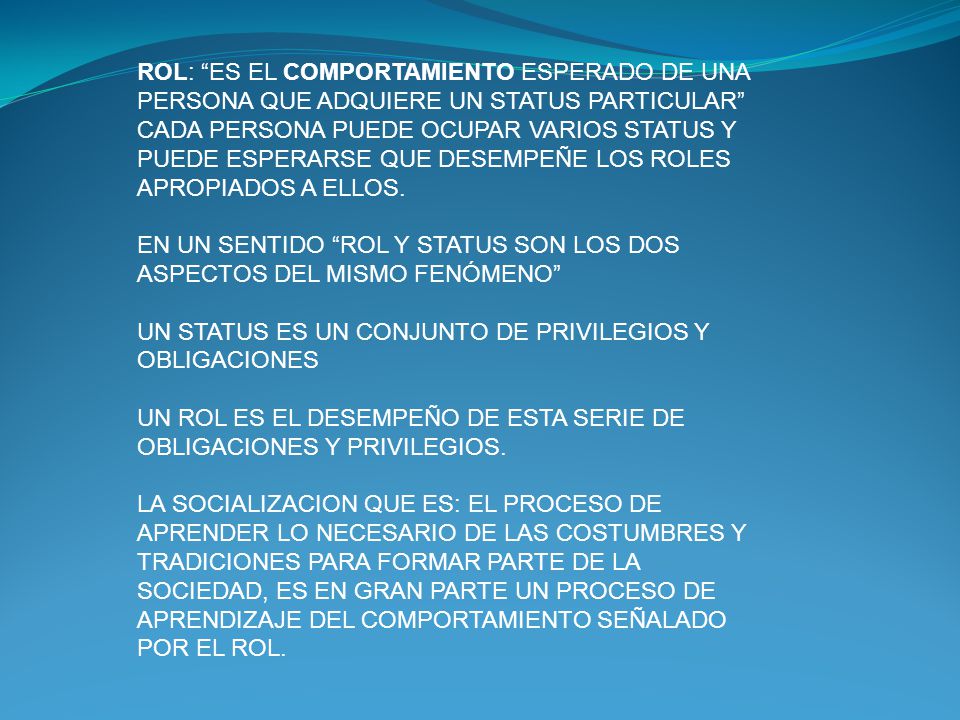 ROL: ES EL COMPORTAMIENTO ESPERADO DE UNA PERSONA QUE ADQUIERE UN STATUS PARTICULAR CADA PERSONA PUEDE OCUPAR VARIOS STATUS Y PUEDE ESPERARSE QUE DESEMPEÑE LOS ROLES APROPIADOS A ELLOS.