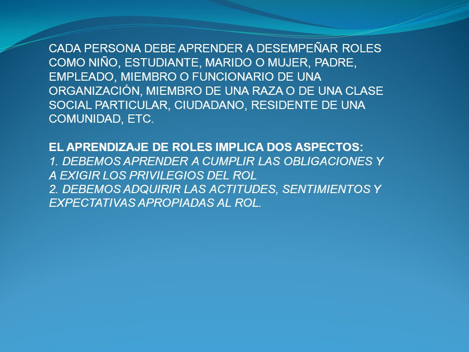 CADA PERSONA DEBE APRENDER A DESEMPEÑAR ROLES COMO NIÑO, ESTUDIANTE, MARIDO O MUJER, PADRE, EMPLEADO, MIEMBRO O FUNCIONARIO DE UNA ORGANIZACIÓN, MIEMBRO DE UNA RAZA O DE UNA CLASE SOCIAL PARTICULAR, CIUDADANO, RESIDENTE DE UNA COMUNIDAD, ETC.
