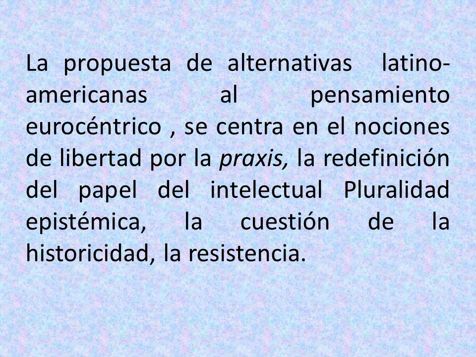 La propuesta de alternativas latino-americanas al pensamiento eurocéntrico , se centra en el nociones de libertad por la praxis, la redefinición del papel del intelectual Pluralidad epistémica, la cuestión de la historicidad, la resistencia.