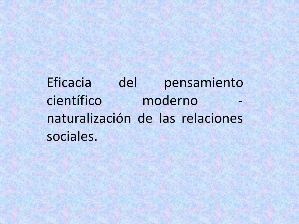 Eficacia del pensamiento científico moderno - naturalización de las relaciones sociales.