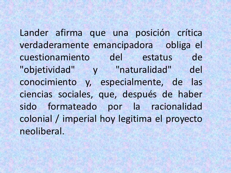 Lander afirma que una posición crítica verdaderamente emancipadora obliga el cuestionamiento del estatus de objetividad y naturalidad del conocimiento y, especialmente, de las ciencias sociales, que, después de haber sido formateado por la racionalidad colonial / imperial hoy legitima el proyecto neoliberal.