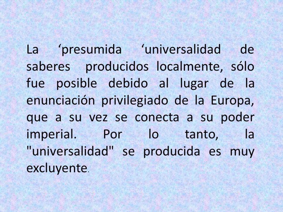 La ‘presumida ‘universalidad de saberes producidos localmente, sólo fue posible debido al lugar de la enunciación privilegiado de la Europa, que a su vez se conecta a su poder imperial.