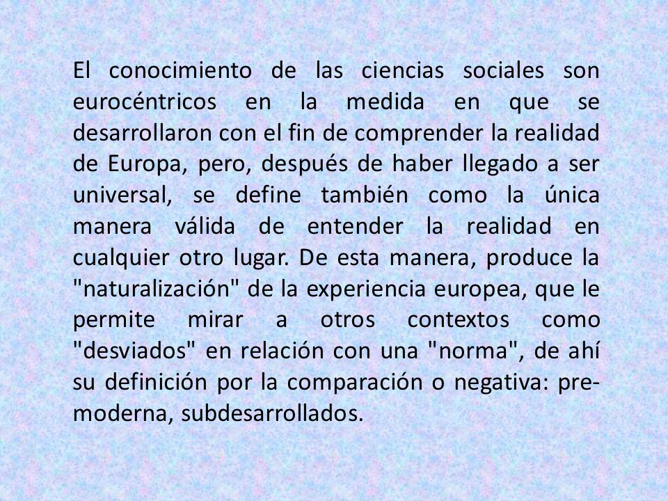 El conocimiento de las ciencias sociales son eurocéntricos en la medida en que se desarrollaron con el fin de comprender la realidad de Europa, pero, después de haber llegado a ser universal, se define también como la única manera válida de entender la realidad en cualquier otro lugar.
