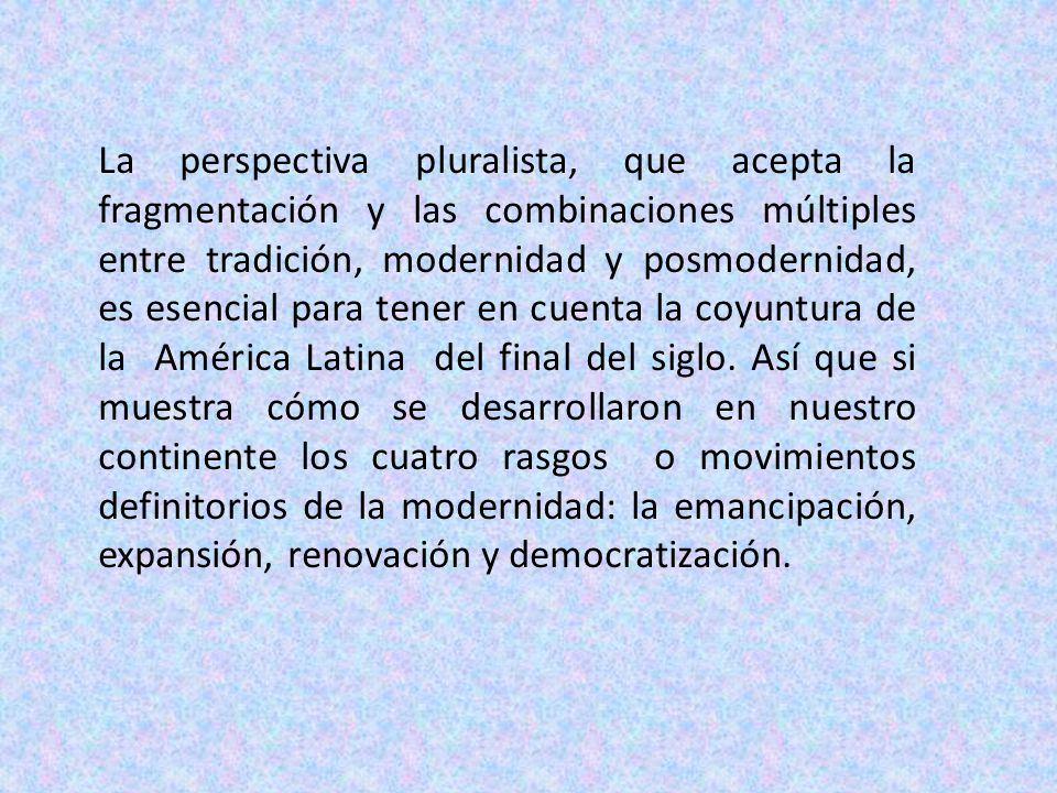 La perspectiva pluralista, que acepta la fragmentación y las combinaciones múltiples entre tradición, modernidad y posmodernidad, es esencial para tener en cuenta la coyuntura de la América Latina del final del siglo.