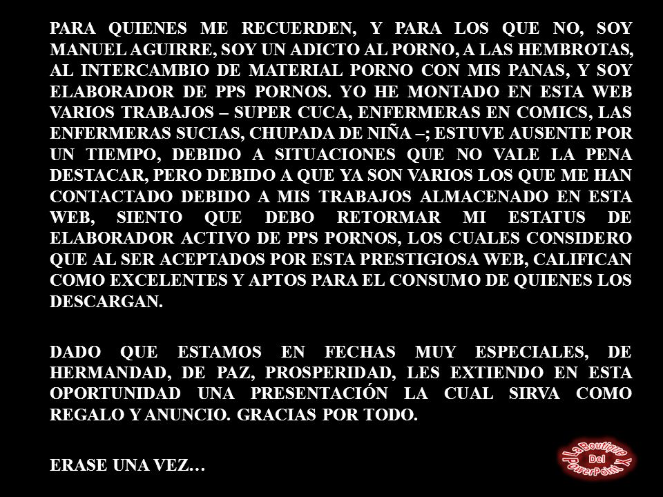 PARA QUIENES ME RECUERDEN, Y PARA LOS QUE NO, SOY MANUEL AGUIRRE, SOY UN ADICTO AL PORNO, A LAS HEMBROTAS, AL INTERCAMBIO DE MATERIAL PORNO CON MIS PANAS, Y SOY ELABORADOR DE PPS PORNOS.
