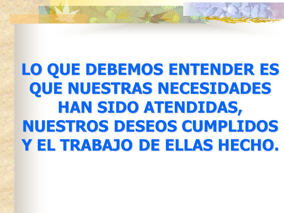 LO QUE DEBEMOS ENTENDER ES QUE NUESTRAS NECESIDADES HAN SIDO ATENDIDAS, NUESTROS DESEOS CUMPLIDOS Y EL TRABAJO DE ELLAS HECHO.