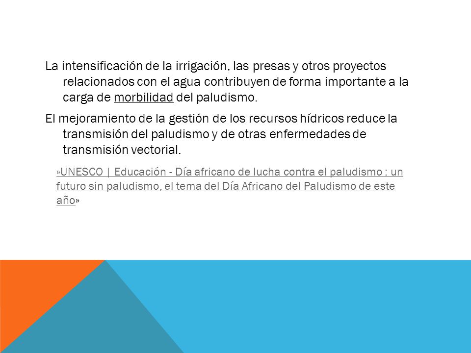 La intensificación de la irrigación, las presas y otros proyectos relacionados con el agua contribuyen de forma importante a la carga de morbilidad del paludismo. El mejoramiento de la gestión de los recursos hídricos reduce la transmisión del paludismo y de otras enfermedades de transmisión vectorial.
