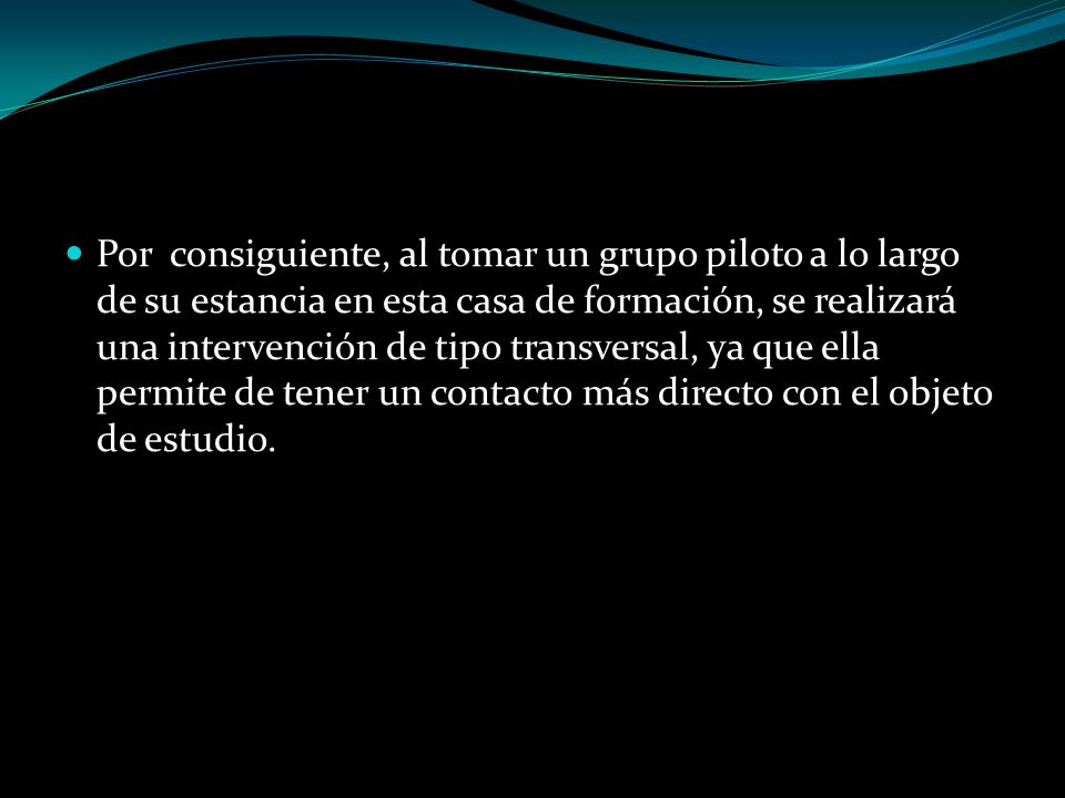Por consiguiente, al tomar un grupo piloto a lo largo de su estancia en esta casa de formación, se realizará una intervención de tipo transversal, ya que ella permite de tener un contacto más directo con el objeto de estudio.