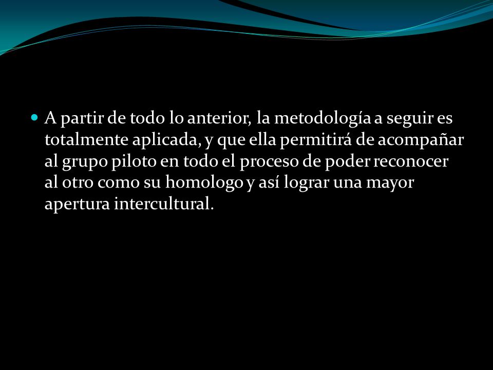 A partir de todo lo anterior, la metodología a seguir es totalmente aplicada, y que ella permitirá de acompañar al grupo piloto en todo el proceso de poder reconocer al otro como su homologo y así lograr una mayor apertura intercultural.