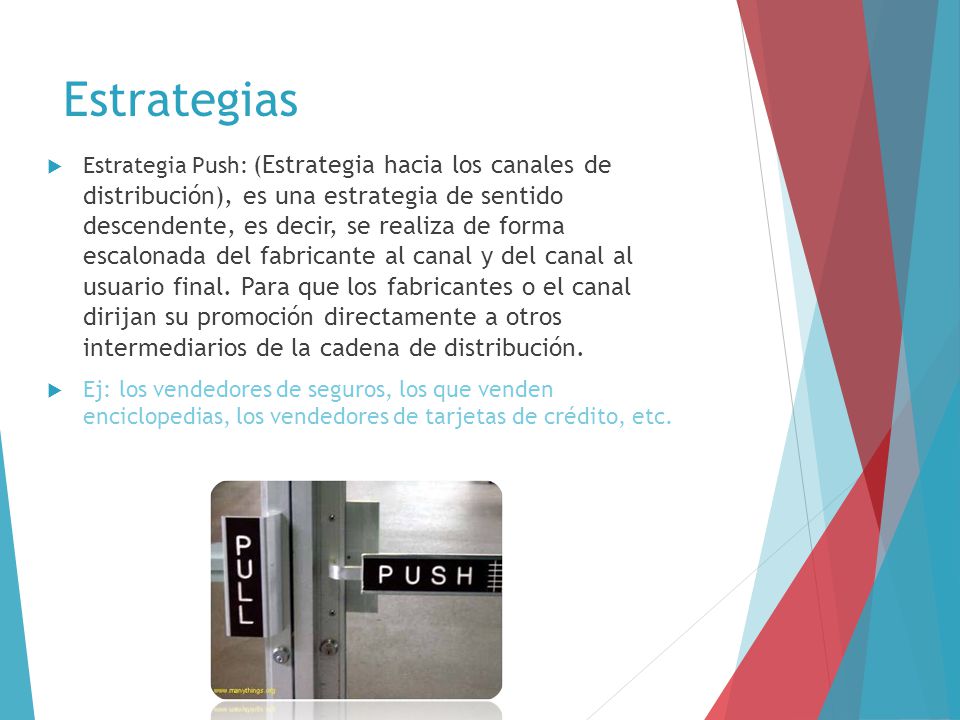 Estrategia Push: (Estrategia hacia los canales de distribución), es una estrategia de sentido descendente, es decir, se realiza de forma escalonada del fabricante al canal y del canal al usuario final. Para que los fabricantes o el canal dirijan su promoción directamente a otros intermediarios de la cadena de distribución.