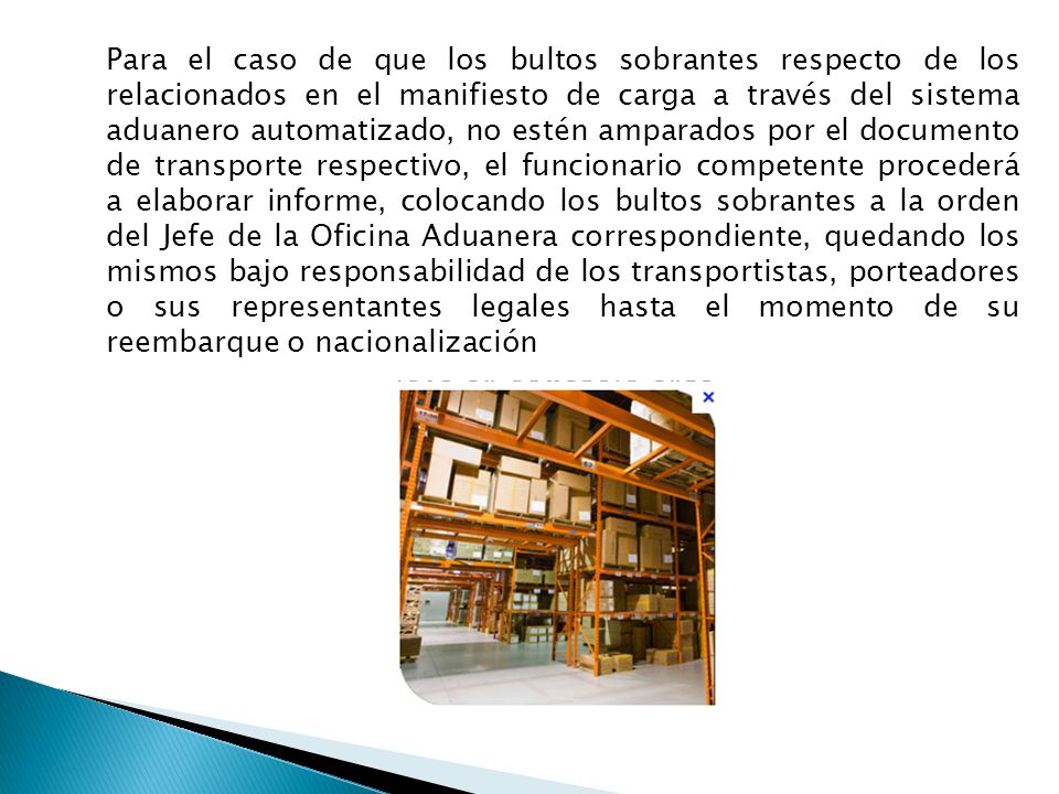 Para el caso de que los bultos sobrantes respecto de los relacionados en el manifiesto de carga a través del sistema aduanero automatizado, no estén amparados por el documento de transporte respectivo, el funcionario competente procederá a elaborar informe, colocando los bultos sobrantes a la orden del Jefe de la Oficina Aduanera correspondiente, quedando los mismos bajo responsabilidad de los transportistas, porteadores o sus representantes legales hasta el momento de su reembarque o nacionalización
