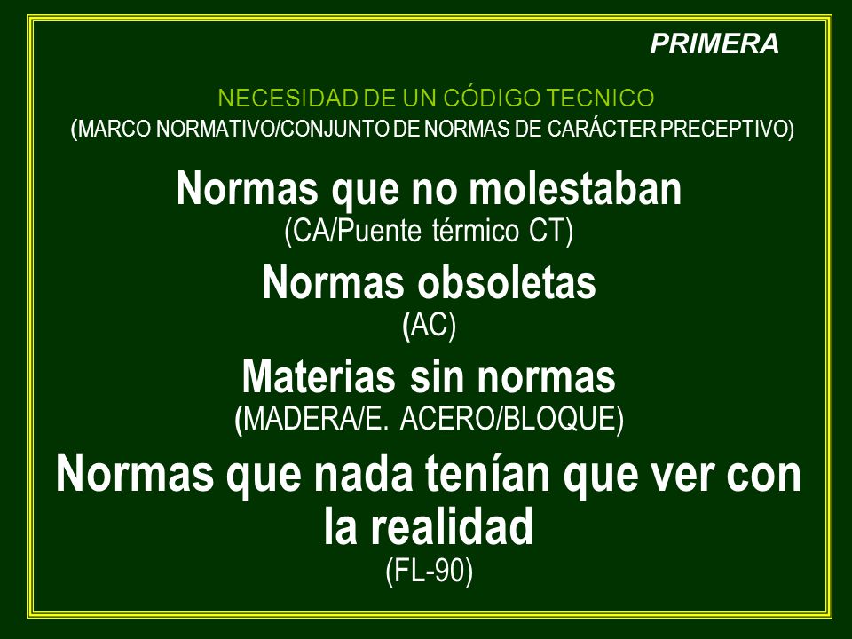 NECESIDAD DE UN CÓDIGO TECNICO (MARCO NORMATIVO/CONJUNTO DE NORMAS DE CARÁCTER PRECEPTIVO) Normas que no molestaban (CA/Puente térmico CT) Normas obsoletas (AC) Materias sin normas (MADERA/E. ACERO/BLOQUE) Normas que nada tenían que ver con la realidad (FL-90)