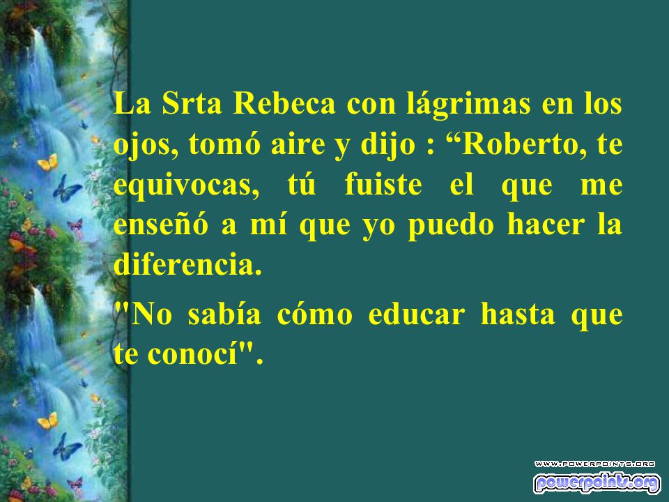 La Srta Rebeca con lágrimas en los ojos, tomó aire y dijo : Roberto, te equivocas, tú fuiste el que me enseñó a mí que yo puedo hacer la diferencia.