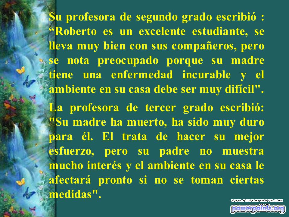 Su profesora de segundo grado escribió : Roberto es un excelente estudiante, se lleva muy bien con sus compañeros, pero se nota preocupado porque su madre tiene una enfermedad incurable y el ambiente en su casa debe ser muy difícil .
