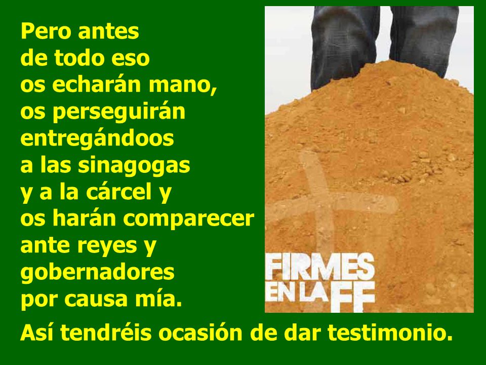Pero antes de todo eso os echarán mano, os perseguirán entregándoos a las sinagogas y a la cárcel y os harán comparecer ante reyes y gobernadores por causa mía.