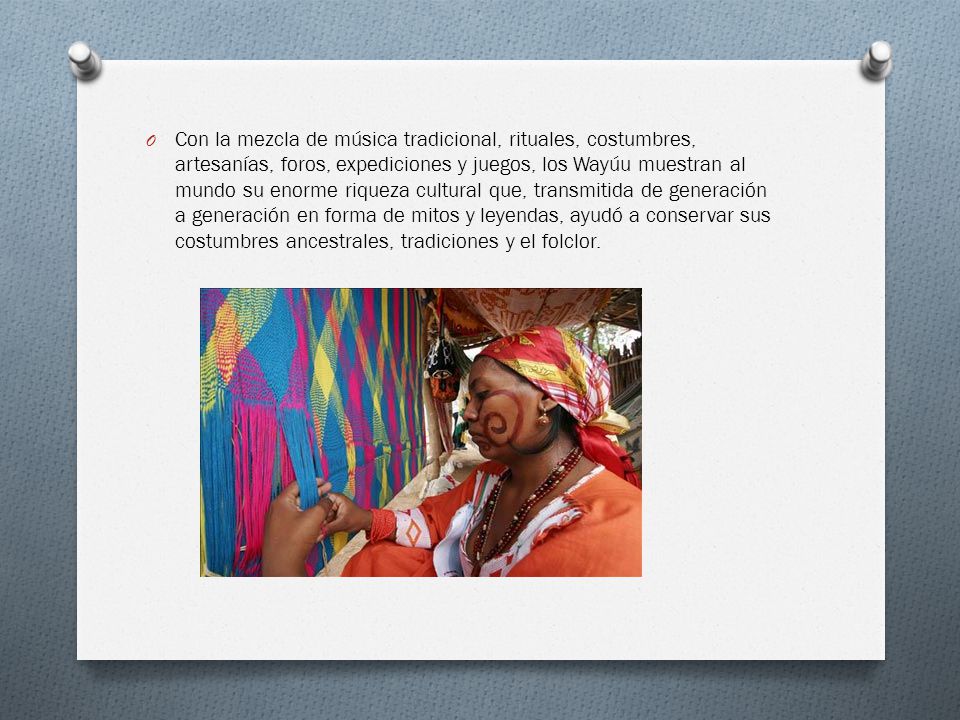 Con la mezcla de música tradicional, rituales, costumbres, artesanías, foros, expediciones y juegos, los Wayúu muestran al mundo su enorme riqueza cultural que, transmitida de generación a generación en forma de mitos y leyendas, ayudó a conservar sus costumbres ancestrales, tradiciones y el folclor.