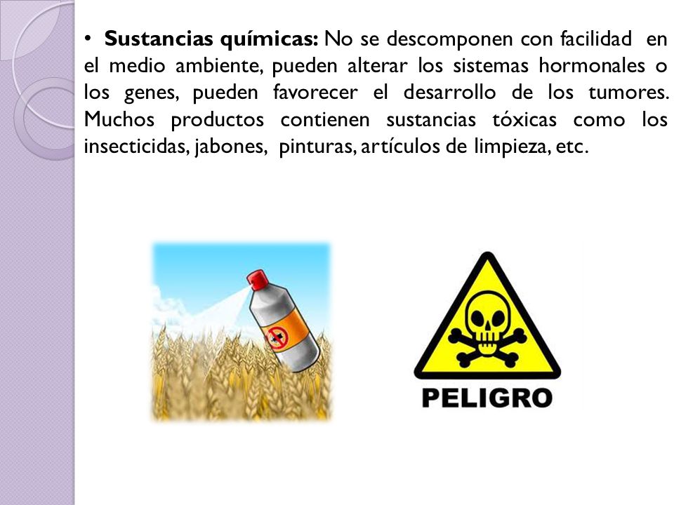 Sustancias químicas: No se descomponen con facilidad en el medio ambiente, pueden alterar los sistemas hormonales o los genes, pueden favorecer el desarrollo de los tumores.