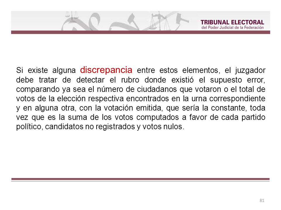 Si existe alguna discrepancia entre estos elementos, el juzgador debe tratar de detectar el rubro donde existió el supuesto error, comparando ya sea el número de ciudadanos que votaron o el total de votos de la elección respectiva encontrados en la urna correspondiente y en alguna otra, con la votación emitida, que sería la constante, toda vez que es la suma de los votos computados a favor de cada partido político, candidatos no registrados y votos nulos.