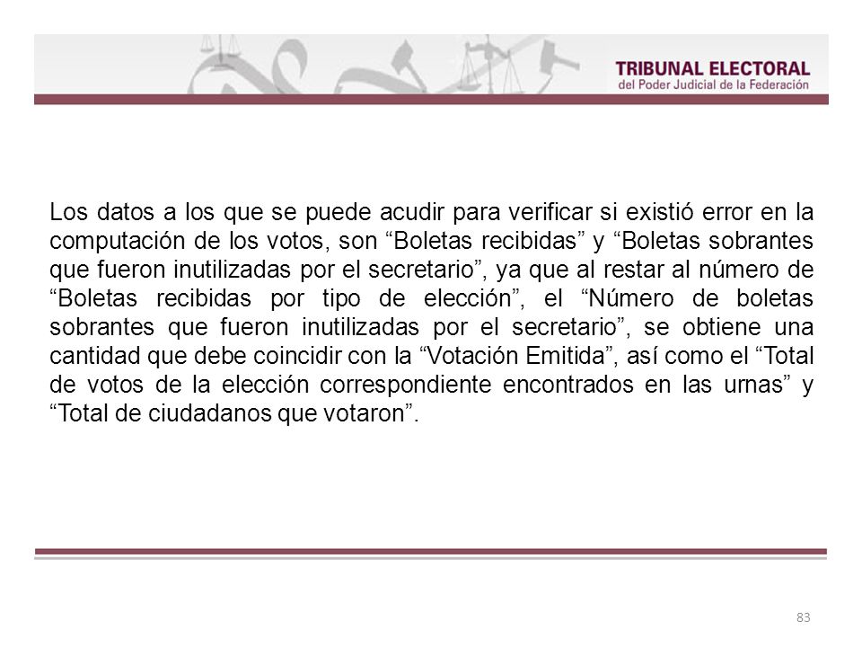 Los datos a los que se puede acudir para verificar si existió error en la computación de los votos, son Boletas recibidas y Boletas sobrantes que fueron inutilizadas por el secretario , ya que al restar al número de Boletas recibidas por tipo de elección , el Número de boletas sobrantes que fueron inutilizadas por el secretario , se obtiene una cantidad que debe coincidir con la Votación Emitida , así como el Total de votos de la elección correspondiente encontrados en las urnas y Total de ciudadanos que votaron .