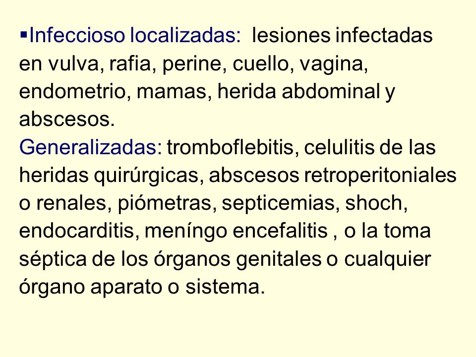 Infeccioso localizadas: lesiones infectadas en vulva, rafia, perine, cuello, vagina, endometrio, mamas, herida abdominal y abscesos. Generalizadas: tromboflebitis, celulitis de las heridas quirúrgicas, abscesos retroperitoniales o renales, piómetras, septicemias, shoch, endocarditis, meníngo encefalitis , o la toma séptica de los órganos genitales o cualquier órgano aparato o sistema.