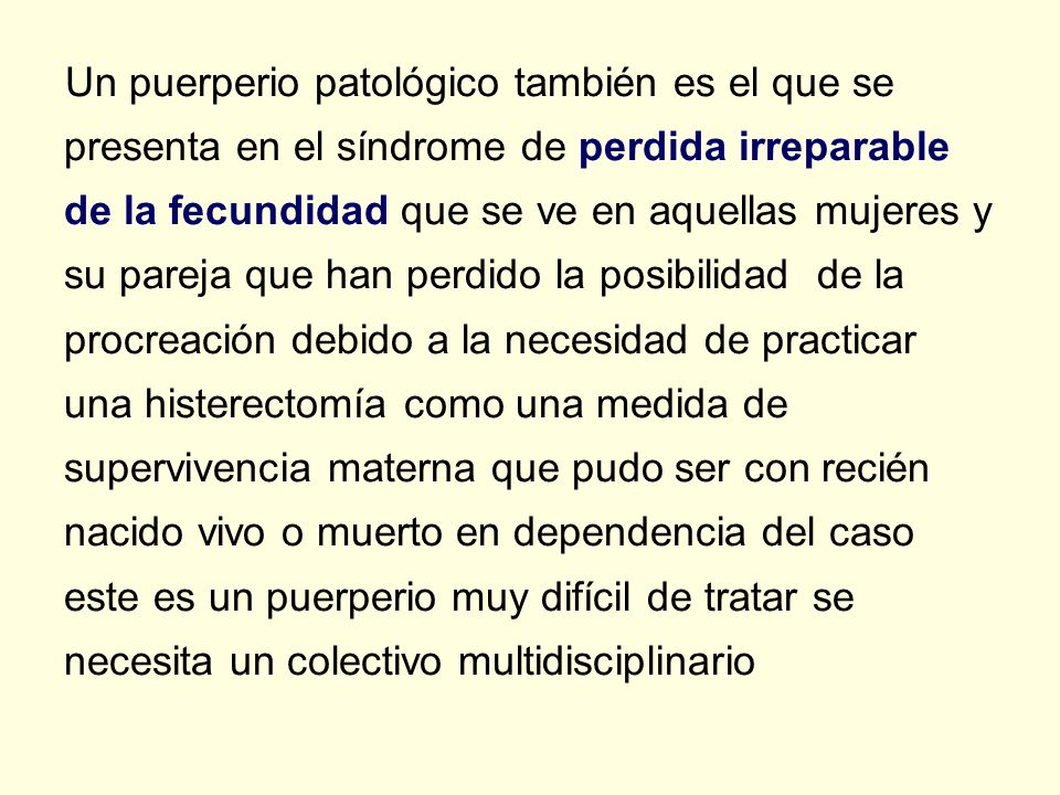 Un puerperio patológico también es el que se presenta en el síndrome de perdida irreparable de la fecundidad que se ve en aquellas mujeres y su pareja que han perdido la posibilidad de la procreación debido a la necesidad de practicar una histerectomía como una medida de supervivencia materna que pudo ser con recién nacido vivo o muerto en dependencia del caso este es un puerperio muy difícil de tratar se necesita un colectivo multidisciplinario