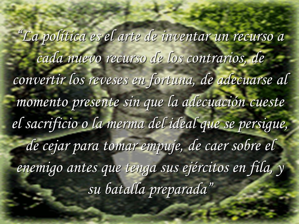 La política es el arte de inventar un recurso a cada nuevo recurso de los contrarios, de convertir los reveses en fortuna, de adecuarse al momento presente sin que la adecuación cueste el sacrificio o la merma del ideal que se persigue, de cejar para tomar empuje, de caer sobre el enemigo antes que tenga sus ejércitos en fila, y su batalla preparada