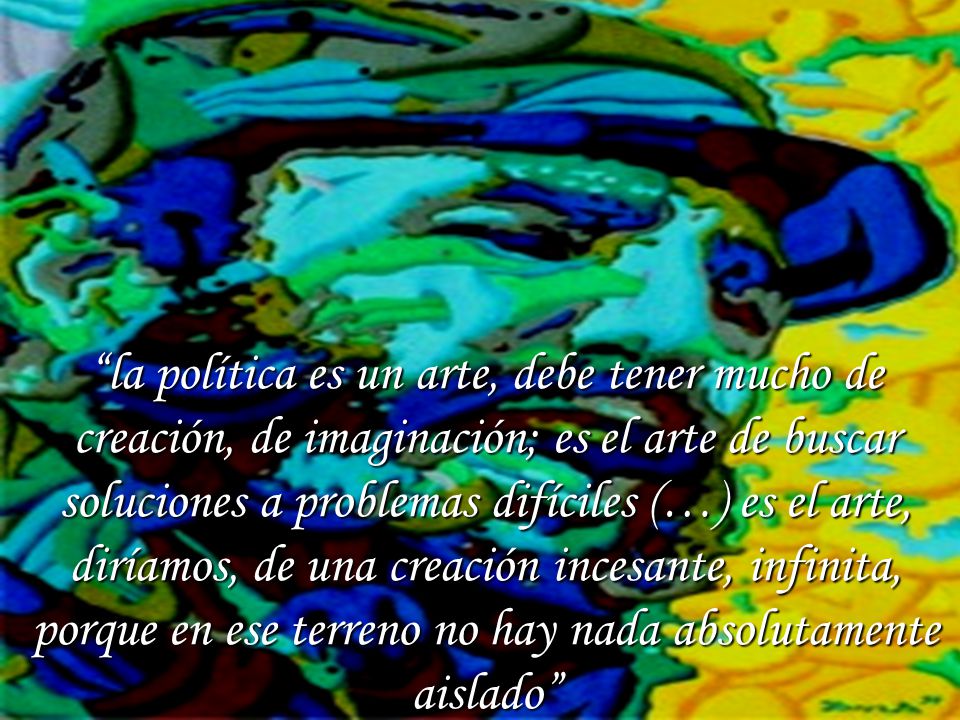 la política es un arte, debe tener mucho de creación, de imaginación; es el arte de buscar soluciones a problemas difíciles (…) es el arte, diríamos, de una creación incesante, infinita, porque en ese terreno no hay nada absolutamente aislado