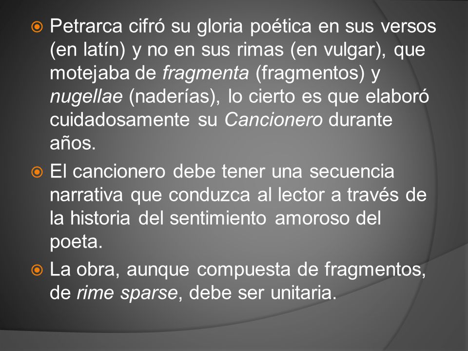 Petrarca cifró su gloria poética en sus versos (en latín) y no en sus rimas (en vulgar), que motejaba de fragmenta (fragmentos) y nugellae (naderías), lo cierto es que elaboró cuidadosamente su Cancionero durante años.